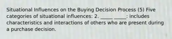 Situational Influences on the Buying Decision Process (5) Five categories of situational influences: 2. _____ _____: includes characteristics and interactions of others who are present during a purchase decision.