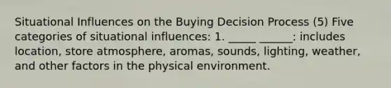 Situational Influences on the Buying Decision Process (5) Five categories of situational influences: 1. _____ ______: includes location, store atmosphere, aromas, sounds, lighting, weather, and other factors in the physical environment.