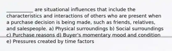 ___________ are situational influences that include the characteristics and interactions of others who are present when a purchase decision is being made, such as friends, relatives, and salespeople. a) Physical surroundings b) Social surroundings c) Purchase reasons d) Buyer's momentary mood and condition e) Pressures created by time factors