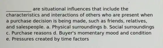 ___________ are situational influences that include the characteristics and interactions of others who are present when a purchase decision is being made, such as friends, relatives, and salespeople. a. Physical surroundings b. Social surroundings c. Purchase reasons d. Buyer's momentary mood and condition e. Pressures created by time factors