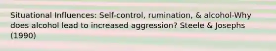 Situational Influences: Self-control, rumination, & alcohol-Why does alcohol lead to increased aggression? Steele & Josephs (1990)