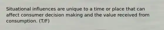 Situational influences are unique to a time or place that can affect consumer decision making and the value received from consumption. (T/F)