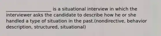 ____________________ is a situational interview in which the interviewer asks the candidate to describe how he or she handled a type of situation in the past.(nondirective, behavior description, structured, situational)