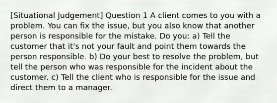 [Situational Judgement] Question 1 A client comes to you with a problem. You can fix the issue, but you also know that another person is responsible for the mistake. Do you: a) Tell the customer that it's not your fault and point them towards the person responsible. b) Do your best to resolve the problem, but tell the person who was responsible for the incident about the customer. c) Tell the client who is responsible for the issue and direct them to a manager.