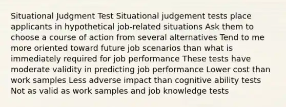 Situational Judgment Test​ Situational judgement tests place applicants in hypothetical job-related situations​ Ask them to choose a course of action from several alternatives​ Tend to me more oriented toward future job scenarios than what is immediately required for job performance​ These tests have moderate validity in predicting job performance​ Lower cost than work samples​ Less adverse impact than cognitive ability tests​ Not as valid as work samples and job knowledge tests​ ​