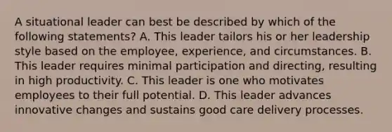 A situational leader can best be described by which of the following statements? A. This leader tailors his or her leadership style based on the employee, experience, and circumstances. B. This leader requires minimal participation and directing, resulting in high productivity. C. This leader is one who motivates employees to their full potential. D. This leader advances innovative changes and sustains good care delivery processes.