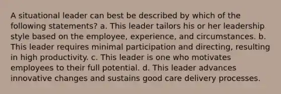 A situational leader can best be described by which of the following statements? a. This leader tailors his or her leadership style based on the employee, experience, and circumstances. b. This leader requires minimal participation and directing, resulting in high productivity. c. This leader is one who motivates employees to their full potential. d. This leader advances innovative changes and sustains good care delivery processes.