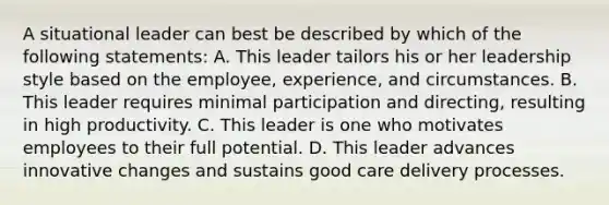 A situational leader can best be described by which of the following statements: A. This leader tailors his or her leadership style based on the employee, experience, and circumstances. B. This leader requires minimal participation and directing, resulting in high productivity. C. This leader is one who motivates employees to their full potential. D. This leader advances innovative changes and sustains good care delivery processes.