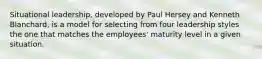 Situational leadership, developed by Paul Hersey and Kenneth Blanchard, is a model for selecting from four leadership styles the one that matches the employees' maturity level in a given situation.