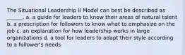 The Situational Leadership II Model can best be described as ______. a. a guide for leaders to know their areas of natural talent b. a prescription for followers to know what to emphasize on the job c. an explanation for how leadership works in large organizations d. a tool for leaders to adapt their style according to a follower's needs