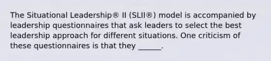 The Situational Leadership® II (SLII®) model is accompanied by leadership questionnaires that ask leaders to select the best leadership approach for different situations. One criticism of these questionnaires is that they ______.