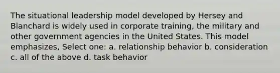 The situational leadership model developed by Hersey and Blanchard is widely used in corporate training, the military and other government agencies in the United States. This model emphasizes, Select one: a. relationship behavior b. consideration c. all of the above d. task behavior