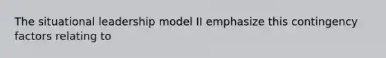 The situational leadership model II emphasize this contingency factors relating to