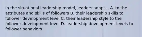 In the situational leadership model, leaders adapt... A. to the attributes and skills of followers B. their leadership skills to follower development level C. their leadership style to the follower development level D. leadership development levels to follower behaviors