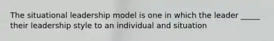 The situational leadership model is one in which the leader _____ their leadership style to an individual and situation