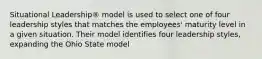 Situational Leadership® model is used to select one of four leadership styles that matches the employees' maturity level in a given situation. Their model identifies four leadership styles, expanding the Ohio State model