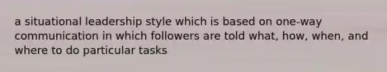 a situational leadership style which is based on one-way communication in which followers are told what, how, when, and where to do particular tasks