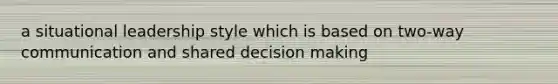 a situational leadership style which is based on two-way communication and shared decision making