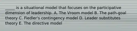 _____ is a situational model that focuses on the participative dimension of leadership. A. The Vroom model B. The path-goal theory C. Fiedler's contingency model D. Leader substitutes theory E. The directive model