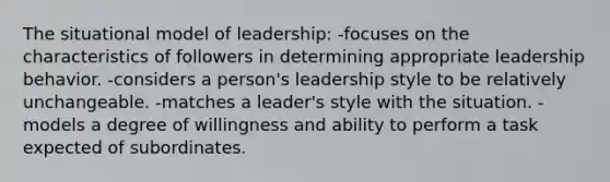 The situational model of leadership: -focuses on the characteristics of followers in determining appropriate leadership behavior. -considers a person's leadership style to be relatively unchangeable. -matches a leader's style with the situation. -models a degree of willingness and ability to perform a task expected of subordinates.