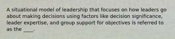 A situational model of leadership that focuses on how leaders go about making decisions using factors like decision significance, leader expertise, and group support for objectives is referred to as the ____.