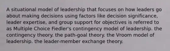 A situational model of leadership that focuses on how leaders go about making decisions using factors like decision significance, leader expertise, and group support for objectives is referred to as Multiple Choice Fiedler's contingency model of leadership. the contingency theory. the path-goal theory. the Vroom model of leadership. the leader-member exchange theory.