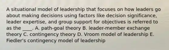 A situational model of leadership that focuses on how leaders go about making decisions using factors like decision significance, leader expertise, and group support for objectives is referred to as the ____. A. path-goal theory B. leader-member exchange theory C. contingency theory D. Vroom model of leadership E. Fiedler's contingency model of leadership