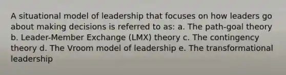 A situational model of leadership that focuses on how leaders go about making decisions is referred to as: a. The path-goal theory b. Leader-Member Exchange (LMX) theory c. The contingency theory d. The Vroom model of leadership e. The transformational leadership