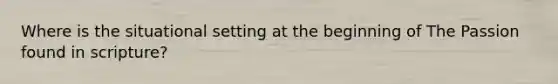 Where is the situational setting at the beginning of The Passion found in scripture?