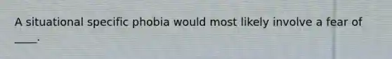 A situational specific phobia would most likely involve a fear of ____.