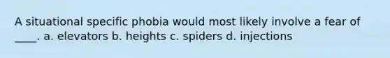 A situational specific phobia would most likely involve a fear of ____. a. elevators b. heights c. spiders d. injections