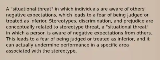 A "situational threat" in which individuals are aware of others' negative expectations, which leads to a fear of being judged or treated as inferior. Stereotypes, discrimination, and prejudice are conceptually related to <a href='https://www.questionai.com/knowledge/kTjSvqzVdr-stereotype-threat' class='anchor-knowledge'>stereotype threat</a>, a "situational threat" in which a person is aware of negative expectations from others. This leads to a fear of being judged or treated as inferior, and it can actually undermine performance in a specific area associated with the stereotype.