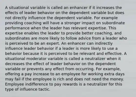 A situational variable is called an enhancer if it increases the effects of leader behavior on the dependent variable but does not directly influence the dependent variable. For example providing coaching will have a stronger impact on subordinate performance when the leader has relevant expertise. This expertise enables the leader to provide better coaching, and subordinates are more likely to follow advice from a leader who is perceived to be an expert. An enhancer can indirectly influence leader behavior if a leader is more likely to use a behavior because it is perceived to be relevant and effective. A situational moderator variable is called a neutralizer when it decreases the effect of leader behavior on the dependent variable or prevents any effect from occurring. For example, offering a pay increase to an employee for working extra days may fail if the employee is rich and does not need the money. Employee indifference to pay rewards is a neutralizer for this type of influence tactic.