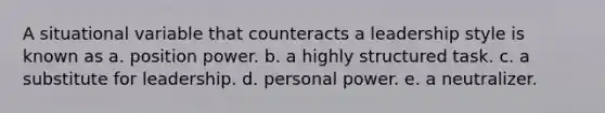 A situational variable that counteracts a leadership style is known as a. position power. b. a highly structured task. c. a substitute for leadership. d. personal power. e. a neutralizer.