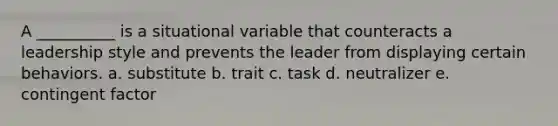 A __________ is a situational variable that counteracts a leadership style and prevents the leader from displaying certain behaviors. a. substitute b. trait c. task d. neutralizer e. contingent factor