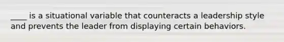 ____ is a situational variable that counteracts a leadership style and prevents the leader from displaying certain behaviors.