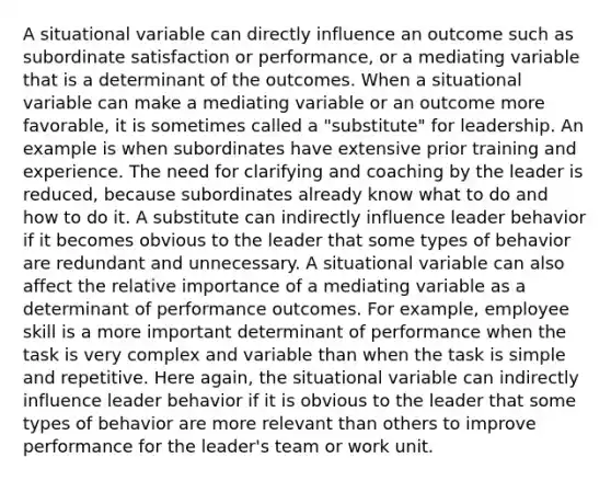 A situational variable can directly influence an outcome such as subordinate satisfaction or performance, or a mediating variable that is a determinant of the outcomes. When a situational variable can make a mediating variable or an outcome more favorable, it is sometimes called a "substitute" for leadership. An example is when subordinates have extensive prior training and experience. The need for clarifying and coaching by the leader is reduced, because subordinates already know what to do and how to do it. A substitute can indirectly influence leader behavior if it becomes obvious to the leader that some types of behavior are redundant and unnecessary. A situational variable can also affect the relative importance of a mediating variable as a determinant of performance outcomes. For example, employee skill is a more important determinant of performance when the task is very complex and variable than when the task is simple and repetitive. Here again, the situational variable can indirectly influence leader behavior if it is obvious to the leader that some types of behavior are more relevant than others to improve performance for the leader's team or work unit.