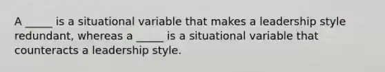 A _____ is a situational variable that makes a leadership style redundant, whereas a _____ is a situational variable that counteracts a leadership style.