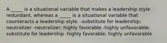 A _____ is a situational variable that makes a leadership style redundant, whereas a _____ is a situational variable that counteracts a leadership style. -substitute for leadership; neutralizer -neutralizer; highly favorable -highly unfavorable; substitute for leadership -highly favorable; highly unfavorable