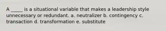 A _____ is a situational variable that makes a leadership style unnecessary or redundant. a. neutralizer b. contingency c. transaction d. transformation e. substitute