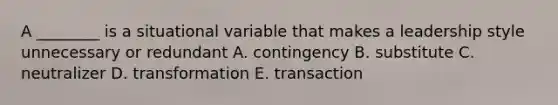 A ________ is a situational variable that makes a leadership style unnecessary or redundant A. contingency B. substitute C. neutralizer D. transformation E. transaction