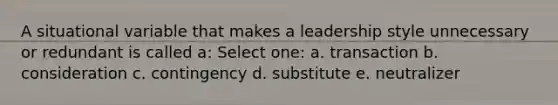 A situational variable that makes a leadership style unnecessary or redundant is called a: Select one: a. transaction b. consideration c. contingency d. substitute e. neutralizer