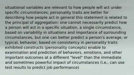 situational variables are relevant to how people will act under specific circumstances; personality traits are better for describing how people act in general this statement is related to the principal of aggregation: one cannot necessarily predict how a person will act in a specific situation, a single circumstance, based on variability in situations and importance of surrounding circumstances, but one can better predict a person's average, or typical, behavior, based on consistency in personality traits exhibited constructs (personality concepts) enable to examination and prediction of behaviors, emotions, and other important outcomes at a different "level" than the immediate and sometimes powerful impact of circumstances (i.e., can use test results to predict job performance)