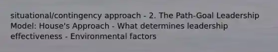 situational/contingency approach - 2. The Path-Goal Leadership Model: House's Approach - What determines leadership effectiveness - Environmental factors