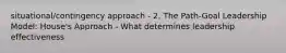 situational/contingency approach - 2. The Path-Goal Leadership Model: House's Approach - What determines leadership effectiveness