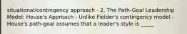 situational/contingency approach - 2. The Path-Goal Leadership Model: House's Approach - Unlike Fielder's contingency model - House's path-goal assumes that a leader's style is _____