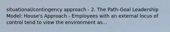 situational/contingency approach - 2. The Path-Goal Leadership Model: House's Approach - Employees with an external locus of control tend to view the environment as...