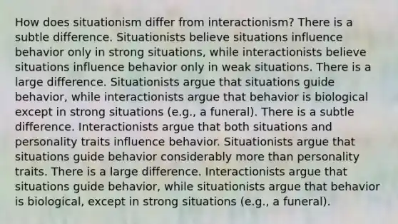 How does situationism differ from interactionism? There is a subtle difference. Situationists believe situations influence behavior only in strong situations, while interactionists believe situations influence behavior only in weak situations. There is a large difference. Situationists argue that situations guide behavior, while interactionists argue that behavior is biological except in strong situations (e.g., a funeral). There is a subtle difference. Interactionists argue that both situations and personality traits influence behavior. Situationists argue that situations guide behavior considerably more than personality traits. There is a large difference. Interactionists argue that situations guide behavior, while situationists argue that behavior is biological, except in strong situations (e.g., a funeral).