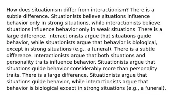 How does situationism differ from interactionism? There is a subtle difference. Situationists believe situations influence behavior only in strong situations, while interactionists believe situations influence behavior only in weak situations. There is a large difference. Interactionists argue that situations guide behavior, while situationists argue that behavior is biological, except in strong situations (e.g., a funeral). There is a subtle difference. Interactionists argue that both situations and personality traits influence behavior. Situationists argue that situations guide behavior considerably more than personality traits. There is a large difference. Situationists argue that situations guide behavior, while interactionists argue that behavior is biological except in strong situations (e.g., a funeral).