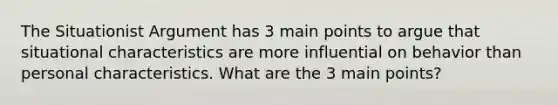 The Situationist Argument has 3 main points to argue that situational characteristics are more influential on behavior than personal characteristics. What are the 3 main points?